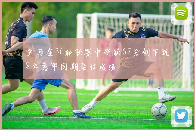 罗马在36轮联赛中斩获67分创下近8年意甲同期最佳成绩