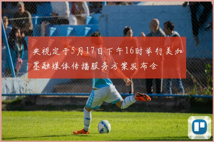 央视定于5月17日下午16时举行美加墨融媒体传播服务方案发布会