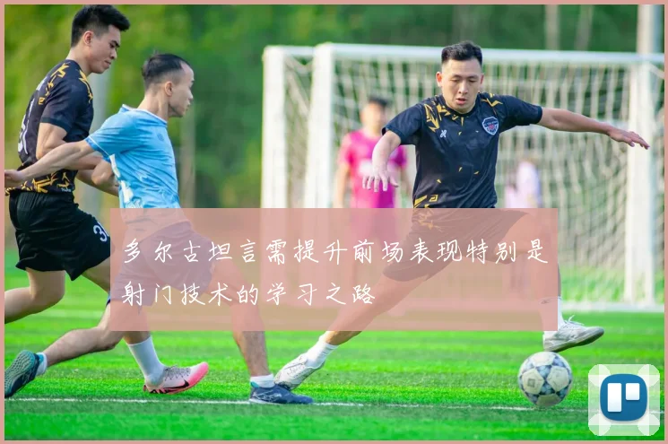 多尔古坦言需提升前场表现特别是射门技术的学习之路